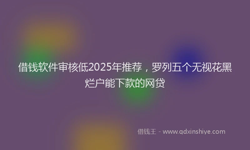 借钱软件审核低2025年推荐，罗列五个无视花黑烂户能下款的网贷
