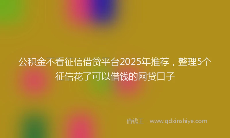 公积金不看征信借贷平台2025年推荐，整理5个征信花了可以借钱的网贷口子
