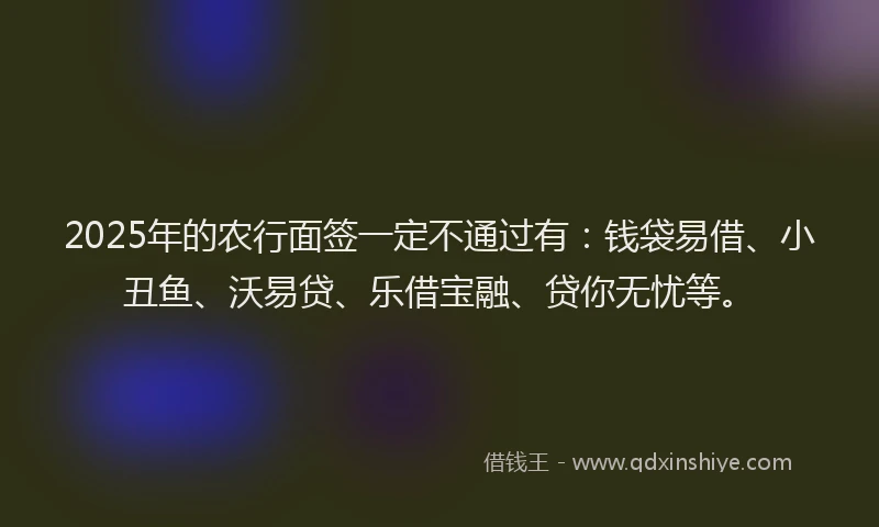 2025年的农行面签一定不通过有：钱袋易借、小丑鱼、沃易贷、乐借宝融、贷你无忧等。