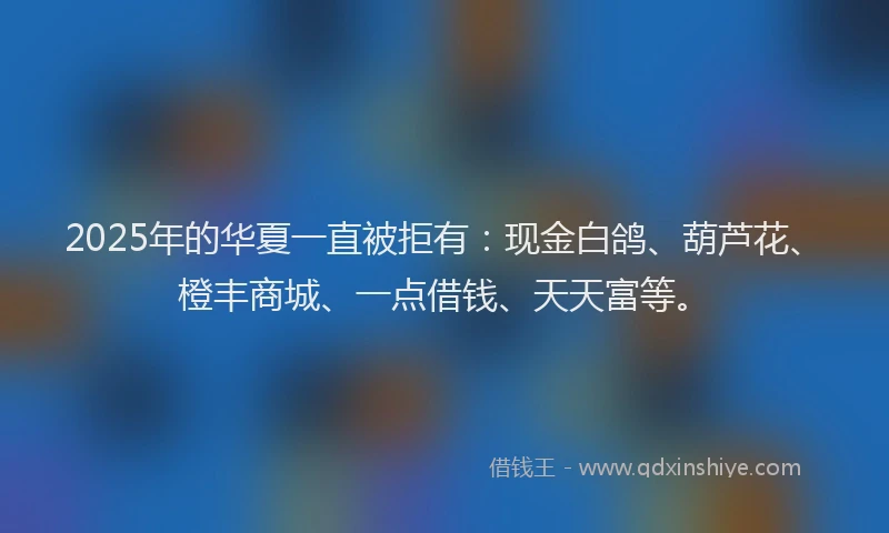 2025年的华夏一直被拒有：现金白鸽、葫芦花、橙丰商城、一点借钱、天天富等。