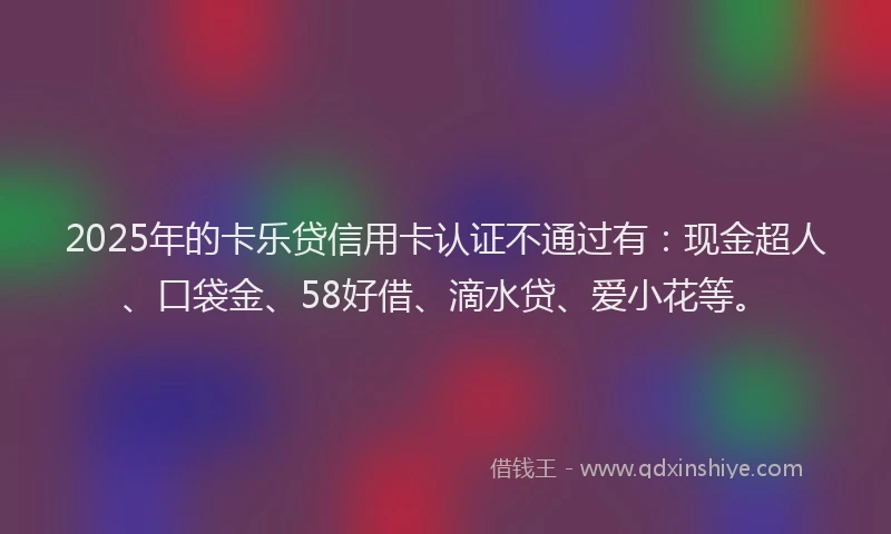 2025年的卡乐贷信用卡认证不通过有：现金超人、口袋金、58好借、滴水贷、爱小花等。