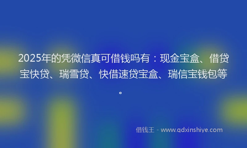 2025年的凭微信真可借钱吗有：现金宝盒、借贷宝快贷、瑞雪贷、快借速贷宝盒、瑞信宝钱包等。