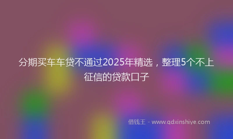 分期买车车贷不通过2025年精选，整理5个不上征信的贷款口子