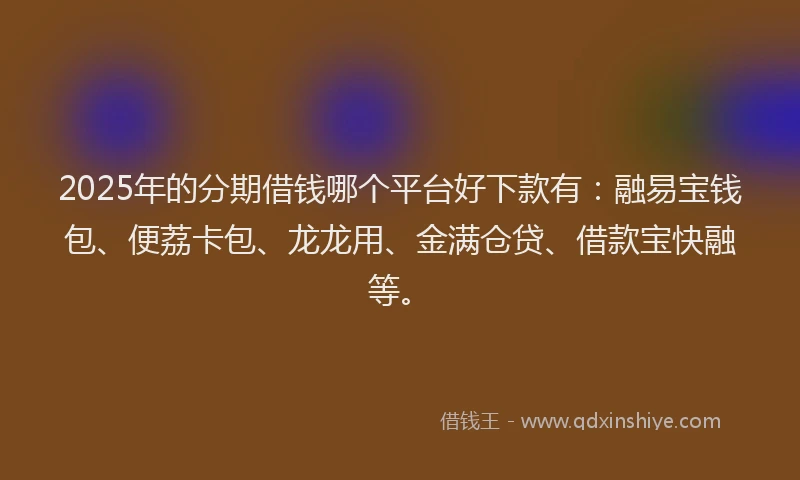 2025年的分期借钱哪个平台好下款有：融易宝钱包、便荔卡包、龙龙用、金满仓贷、借款宝快融等。