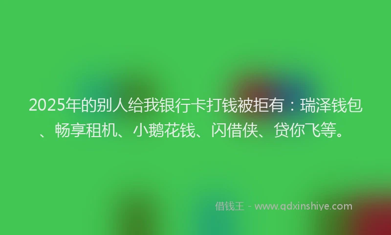2025年的别人给我银行卡打钱被拒有：瑞泽钱包、畅享租机、小鹅花钱、闪借侠、贷你飞等。