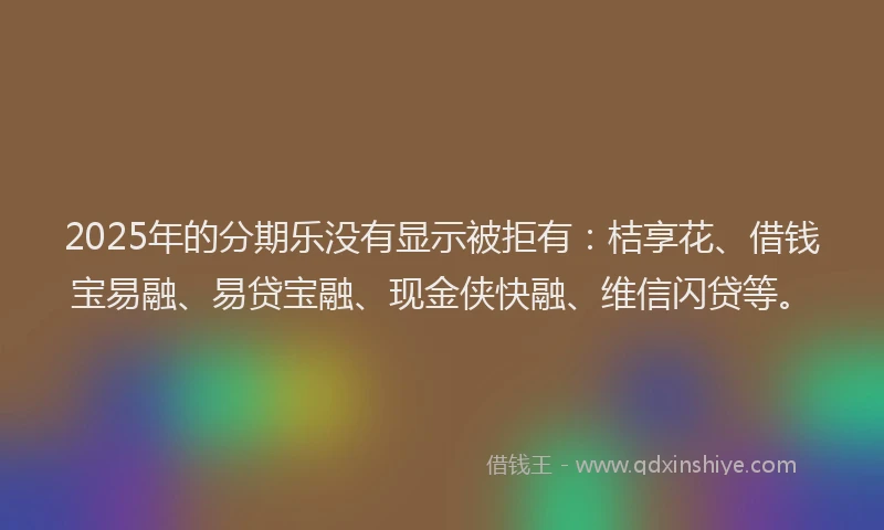 2025年的分期乐没有显示被拒有：桔享花、借钱宝易融、易贷宝融、现金侠快融、维信闪贷等。