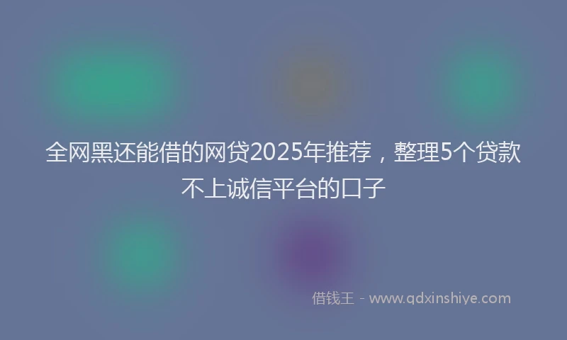 全网黑还能借的网贷2025年推荐，整理5个贷款不上诚信平台的口子