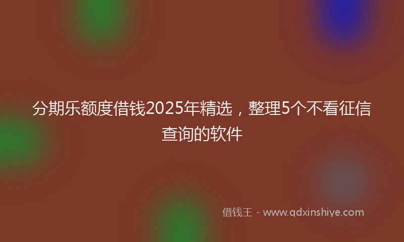 分期乐额度借钱2025年精选，整理5个不看征信查询的软件