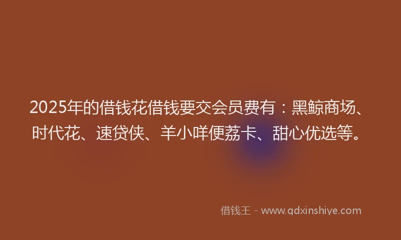 2025年的借钱花借钱要交会员费有：黑鲸商场、时代花、速贷侠、羊小咩便荔卡、甜心优选等。