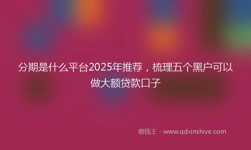 分期是什么平台2025年推荐，梳理五个黑户可以做大额贷款口子