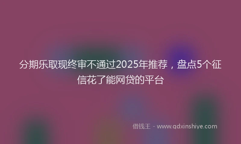 分期乐取现终审不通过2025年推荐，盘点5个征信花了能网贷的平台
