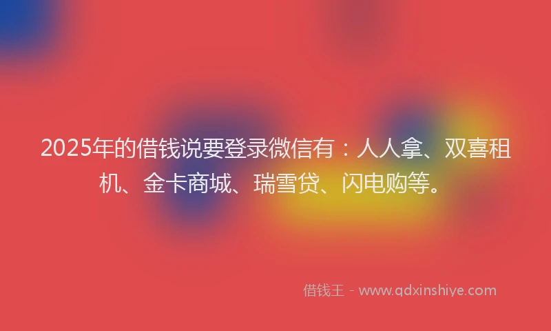 2025年的借钱说要登录微信有：人人拿、双喜租机、金卡商城、瑞雪贷、闪电购等。