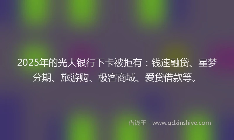 2025年的光大银行下卡被拒有：钱速融贷、星梦分期、旅游购、极客商城、爱贷借款等。