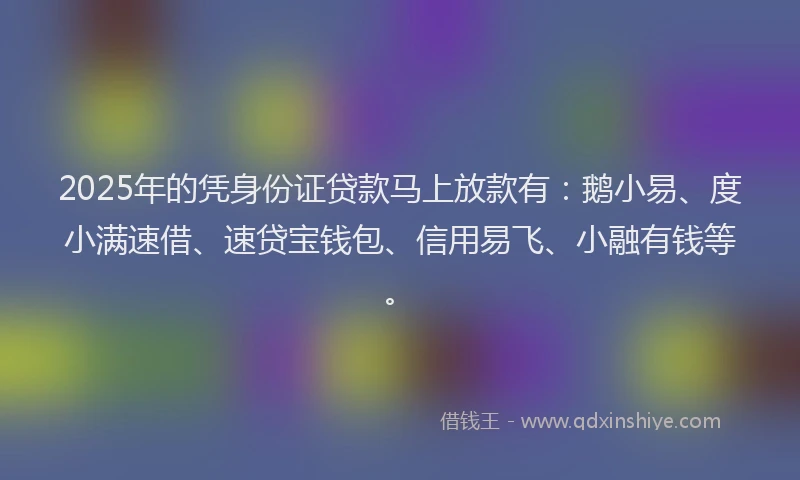 2025年的凭身份证贷款马上放款有：鹅小易、度小满速借、速贷宝钱包、信用易飞、小融有钱等。