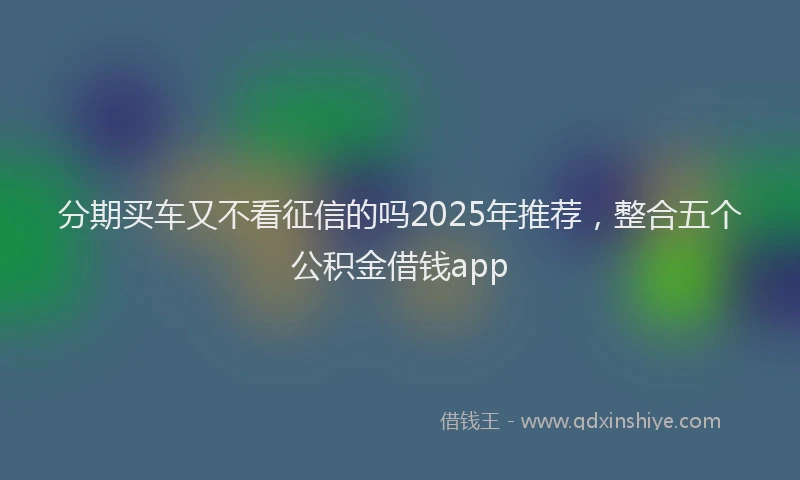 分期买车又不看征信的吗2025年推荐，整合五个公积金借钱app