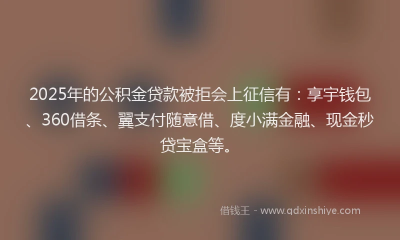 2025年的公积金贷款被拒会上征信有：享宇钱包、360借条、翼支付随意借、度小满金融、现金秒贷宝盒等。