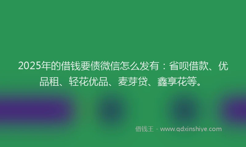 2025年的借钱要债微信怎么发有：省呗借款、优品租、轻花优品、麦芽贷、鑫享花等。