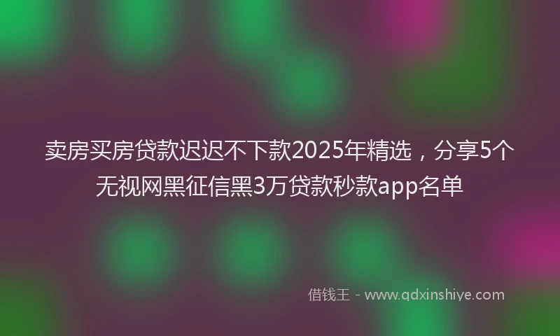卖房买房贷款迟迟不下款2025年精选，分享5个无视网黑征信黑3万贷款秒款app名单