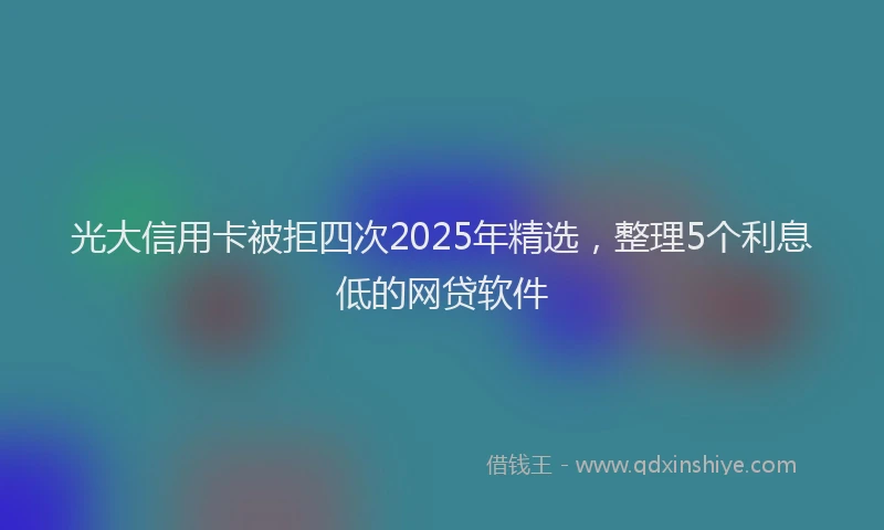 光大信用卡被拒四次2025年精选，整理5个利息低的网贷软件
