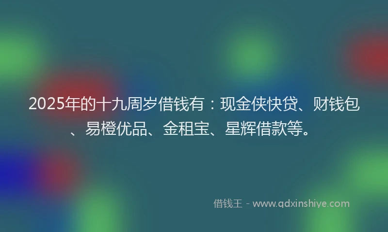 2025年的十九周岁借钱有：现金侠快贷、财钱包、易橙优品、金租宝、星辉借款等。