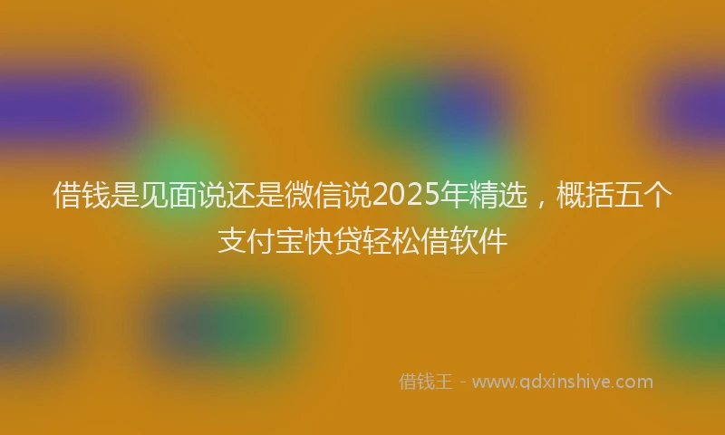 借钱是见面说还是微信说2025年精选，概括五个支付宝快贷轻松借软件