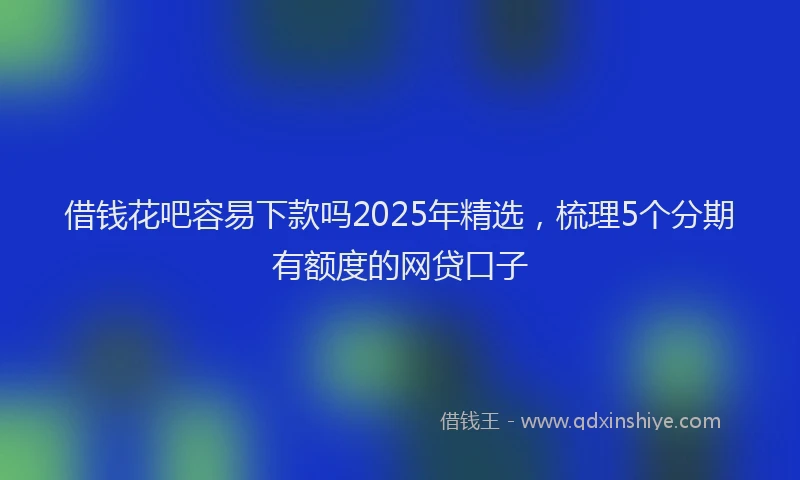 借钱花吧容易下款吗2025年精选，梳理5个分期有额度的网贷口子