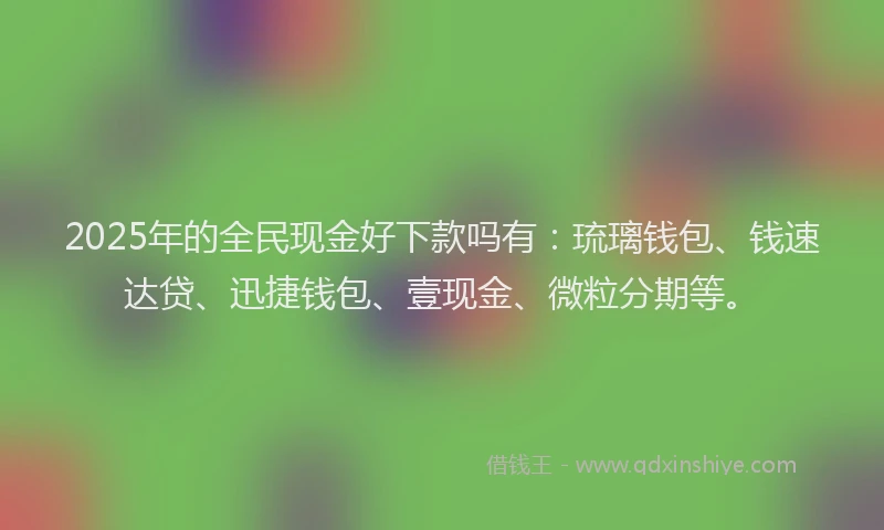 2025年的全民现金好下款吗有：琉璃钱包、钱速达贷、迅捷钱包、壹现金、微粒分期等。
