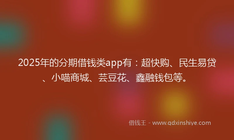 2025年的分期借钱类app有：超快购、民生易贷、小喵商城、芸豆花、鑫融钱包等。