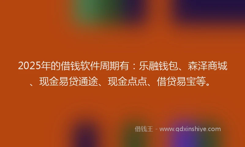 2025年的借钱软件周期有：乐融钱包、森泽商城、现金易贷通途、现金点点、借贷易宝等。