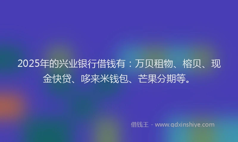 2025年的兴业银行借钱有：万贝租物、榕贝、现金快贷、哆来米钱包、芒果分期等。