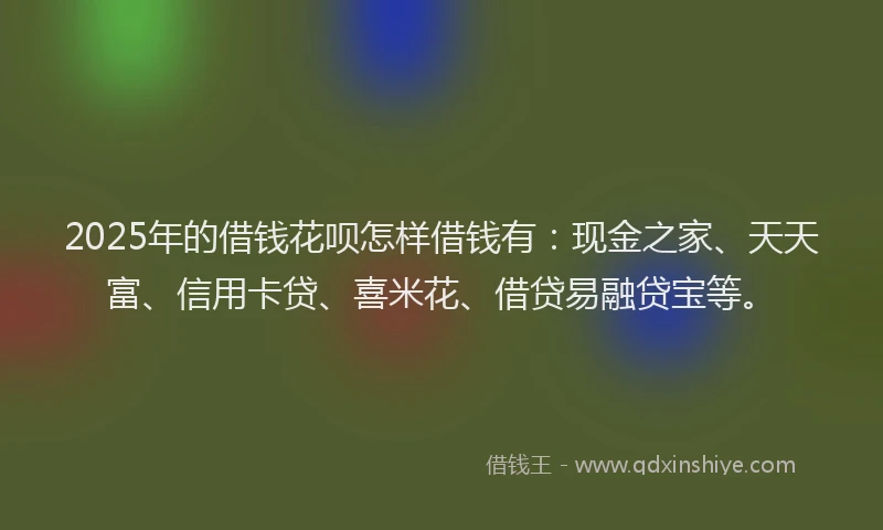 2025年的借钱花呗怎样借钱有：现金之家、天天富、信用卡贷、喜米花、借贷易融贷宝等。