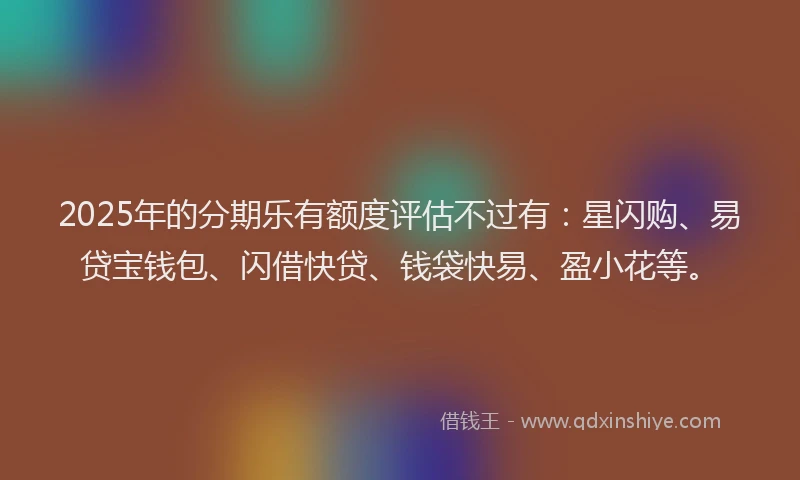 2025年的分期乐有额度评估不过有：星闪购、易贷宝钱包、闪借快贷、钱袋快易、盈小花等。