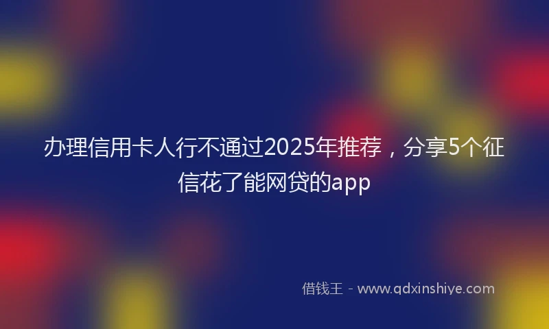 办理信用卡人行不通过2025年推荐，分享5个征信花了能网贷的app