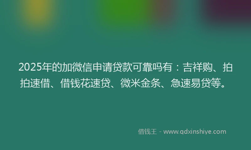2025年的加微信申请贷款可靠吗有：吉祥购、拍拍速借、借钱花速贷、微米金条、急速易贷等。