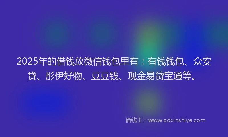 2025年的借钱放微信钱包里有：有钱钱包、众安贷、彤伊好物、豆豆钱、现金易贷宝通等。
