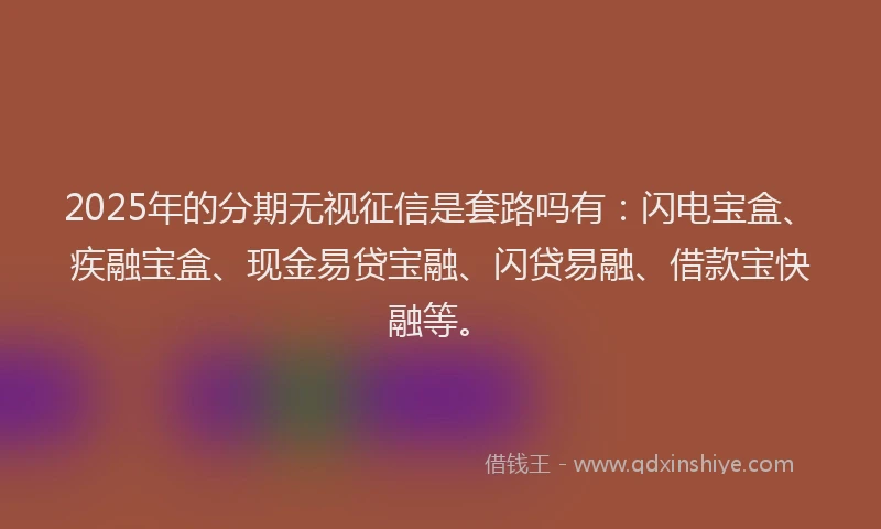 2025年的分期无视征信是套路吗有：闪电宝盒、疾融宝盒、现金易贷宝融、闪贷易融、借款宝快融等。