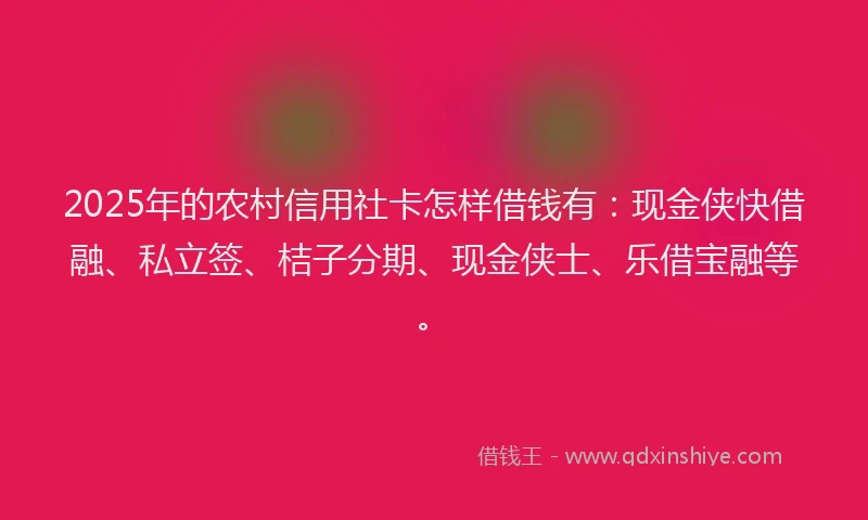 2025年的农村信用社卡怎样借钱有：现金侠快借融、私立签、桔子分期、现金侠士、乐借宝融等。