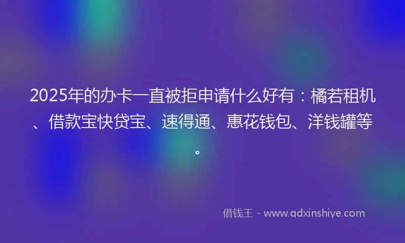 2025年的办卡一直被拒申请什么好有：橘若租机、借款宝快贷宝、速得通、惠花钱包、洋钱罐等。