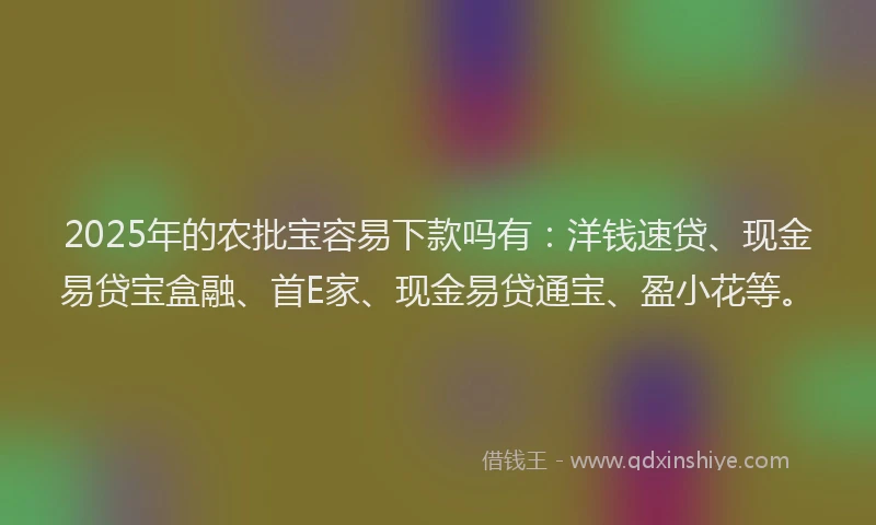 2025年的农批宝容易下款吗有：洋钱速贷、现金易贷宝盒融、首E家、现金易贷通宝、盈小花等。
