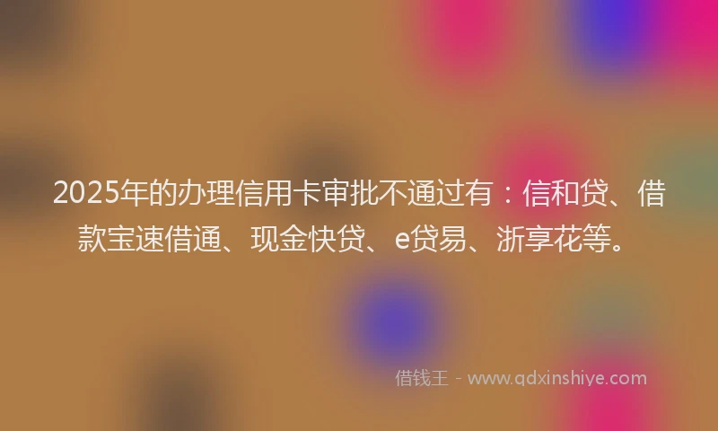2025年的办理信用卡审批不通过有：信和贷、借款宝速借通、现金快贷、e贷易、浙享花等。