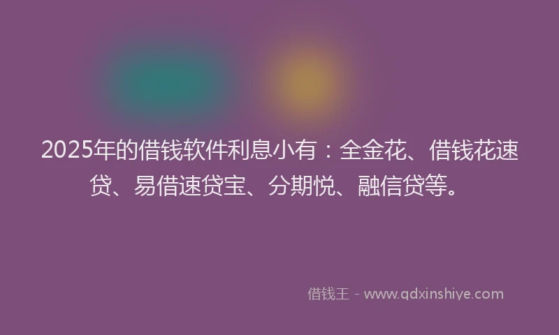 2025年的借钱软件利息小有：全金花、借钱花速贷、易借速贷宝、分期悦、融信贷等。
