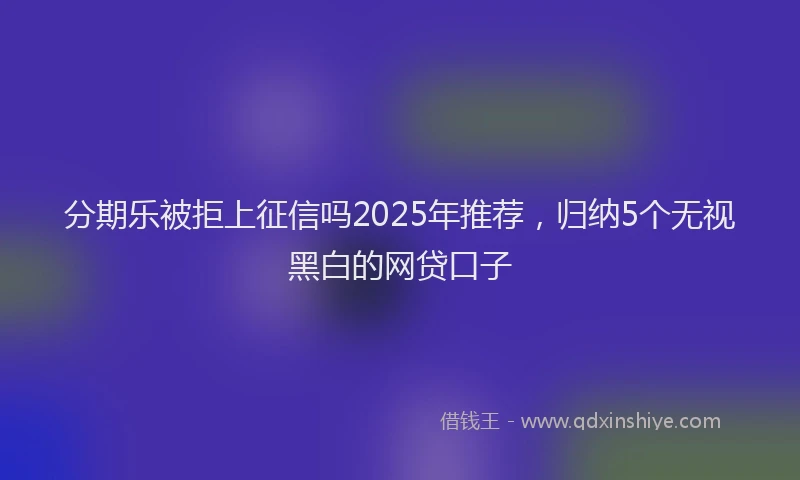 分期乐被拒上征信吗2025年推荐，归纳5个无视黑白的网贷口子
