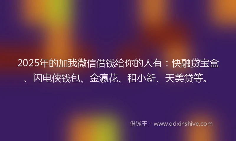 2025年的加我微信借钱给你的人有：快融贷宝盒、闪电侠钱包、金瀛花、租小新、天美贷等。