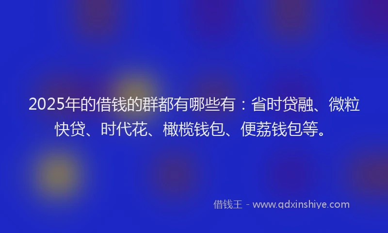 2025年的借钱的群都有哪些有：省时贷融、微粒快贷、时代花、橄榄钱包、便荔钱包等。