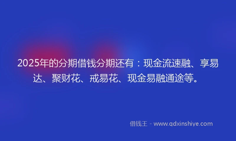2025年的分期借钱分期还有：现金流速融、享易达、聚财花、戒易花、现金易融通途等。