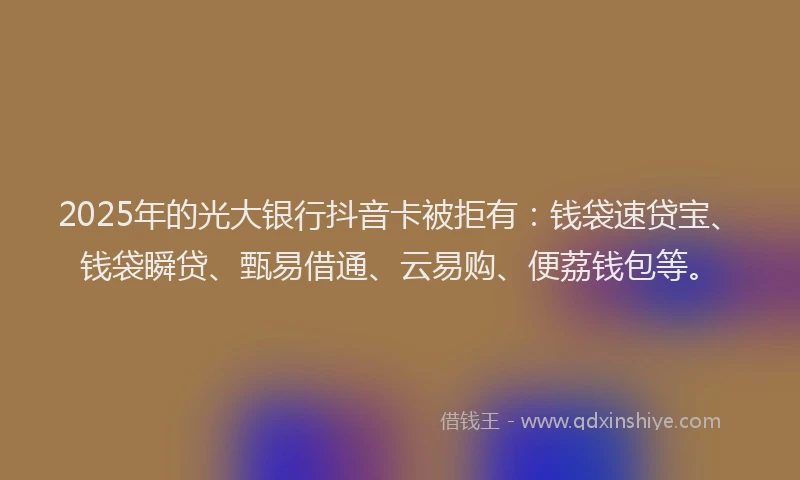 2025年的光大银行抖音卡被拒有：钱袋速贷宝、钱袋瞬贷、甄易借通、云易购、便荔钱包等。