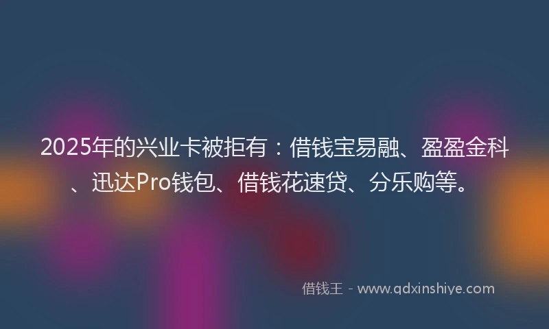 2025年的兴业卡被拒有：借钱宝易融、盈盈金科、迅达Pro钱包、借钱花速贷、分乐购等。