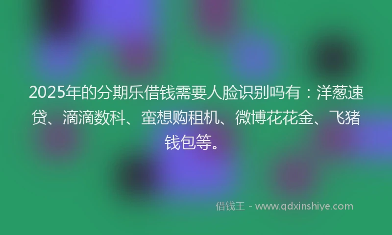 2025年的分期乐借钱需要人脸识别吗有：洋葱速贷、滴滴数科、蛮想购租机、微博花花金、飞猪钱包等。