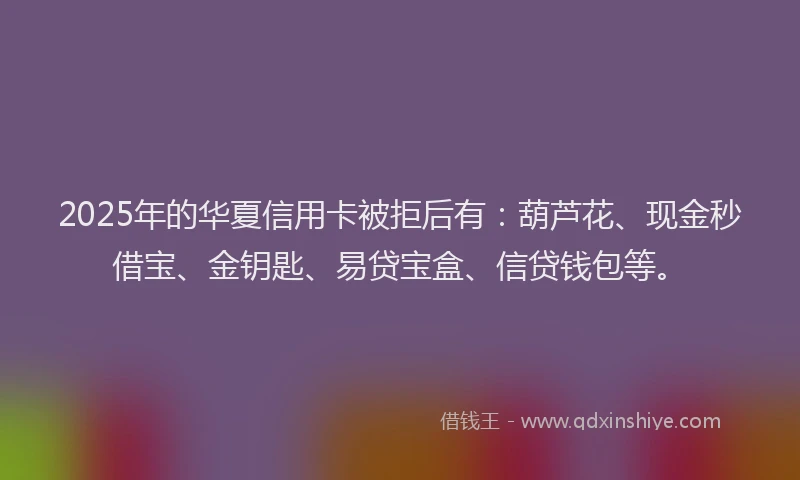 2025年的华夏信用卡被拒后有：葫芦花、现金秒借宝、金钥匙、易贷宝盒、信贷钱包等。