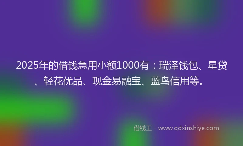2025年的借钱急用小额1000有：瑞泽钱包、星贷、轻花优品、现金易融宝、蓝鸟信用等。